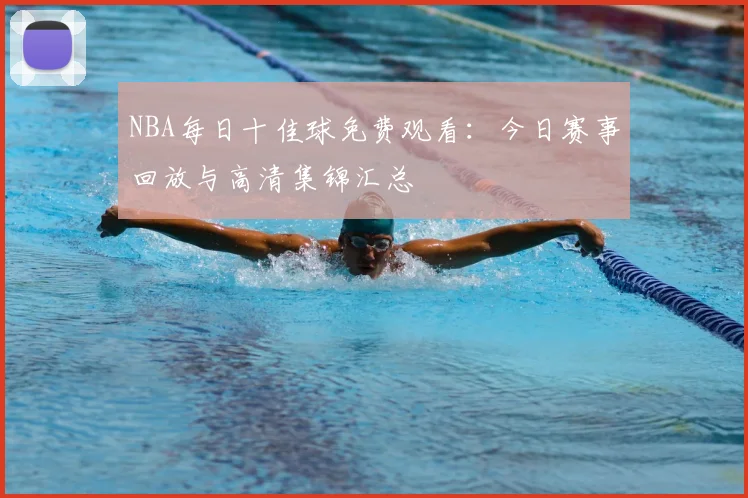 NBA每日十佳球免费观看：今日赛事回放与高清集锦汇总