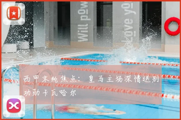 西甲末轮焦点：皇马主场深情送别功勋卡瓦哈尔