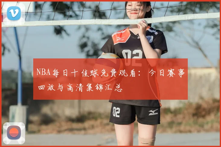 NBA每日十佳球免费观看：今日赛事回放与高清集锦汇总