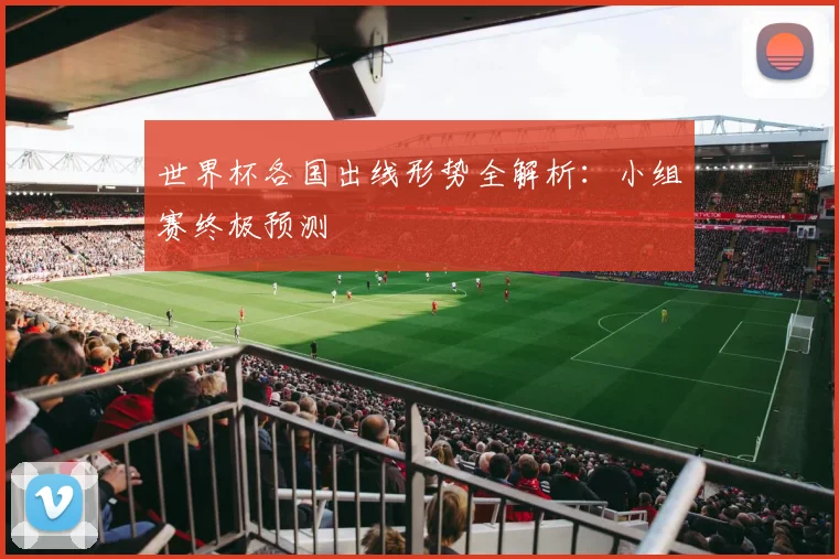 世界杯各国出线形势全解析：小组赛终极预测