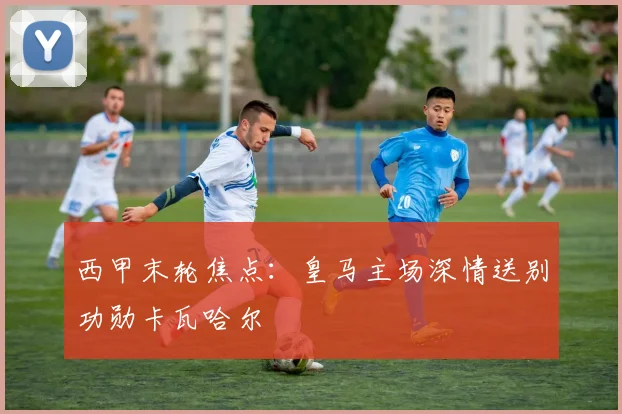 西甲末轮焦点：皇马主场深情送别功勋卡瓦哈尔